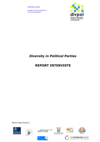 EUROPEAN UNION
European Fund for the Integration of
Third-Country Nationals

divpol
Diversity in Political Parties’
Programmes, Organisation
and Representation

Diversity in Political Parties
REPORT INTERVISTE

DivPol Project Partners:

UNIVERSITAT POMPEU FABRA

 
