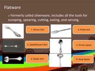 Flatware
 Formerly called silverware, includes all the tools for
scooping, spearing, cutting, eating, and serving.
1. Dinner fork
2. Salad/Dessert fork
3. Oyster fork
4. Pickle fork
5. Dinner spoon
6. Soup Spoon
 