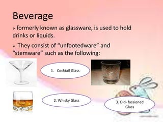 Beverage
 formerly known as glassware, is used to hold
drinks or liquids.
 They consist of “unfootedware” and
“stemware” such as the following:
1. Cocktail Glass
2. Whisky Glass 3. Old- fassioned
Glass
 