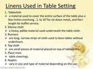 Linens Used in Table Setting
1. Tablecloth
 a material used to cover the entire surface of the table plus a
few inches overhang , 1. to 16”for sit-down meals, and florr
length for buffet service.
2. Silence cloth
 a heavy, pdlike material used underneath the table cloth.
3. Runners
 are long, narrow strips of cloth used to bare tables without
underliners.
4. Top cloth
 are small pieces of material placed on top of tablecloths.
5. Place mats
 table coverings.
6. Napkin
 vary in size and type of material depending on the use.
 