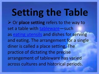 Setting the Table
 Or place setting refers to the way to
set a table with tableware—such
as eating utensils and dishes for serving
and eating. The arrangement for a single
diner is called a place setting. The
practice of dictating the precise
arrangement of tableware has varied
across cultures and historical periods.
 