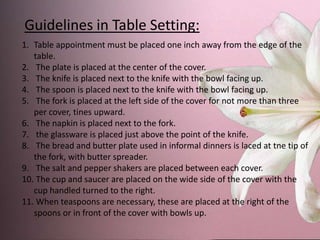 Guidelines in Table Setting:
1. Table appointment must be placed one inch away from the edge of the
table.
2. The plate is placed at the center of the cover.
3. The knife is placed next to the knife with the bowl facing up.
4. The spoon is placed next to the knife with the bowl facing up.
5. The fork is placed at the left side of the cover for not more than three
per cover, tines upward.
6. The napkin is placed next to the fork.
7. the glassware is placed just above the point of the knife.
8. The bread and butter plate used in informal dinners is laced at tne tip of
the fork, with butter spreader.
9. The salt and pepper shakers are placed between each cover.
10. The cup and saucer are placed on the wide side of the cover with the
cup handled turned to the right.
11. When teaspoons are necessary, these are placed at the right of the
spoons or in front of the cover with bowls up.
 