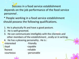 Success in a food service establishment
depends on the job performance of the food service
personnel .
* People working in a food service establishment
should possess the following qualifications.
1. He is physically fit and have a good posture.
2. He is well-groomed.
3. He can communicate intelligibly with the clientele and
other members of the establishment , orally or in writing.
4. He has a pleasing personality . He is :
-interested -friendly
-loyal -capable
-honest -reliable
-courteous -personable
 