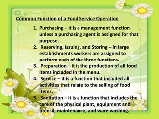Common Function of a Food Service Operation
1. Purchasing – it is a management function
unless a purchasing agent is assigned for that
purpose.
2. Reserving, Issuing, and Storing – in large
establishments workers are assigned to
perform each of the three functions.
3. Preparation – it is the production of all food
items included in the menu.
4. Service – it is a function that included all
activities that relate to the selling of food
items.
5. Sanitation – it is a function that includes the
care of the physical plant, equipment and
utensil, maintenance, and ware washing.
 