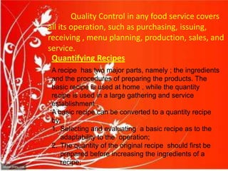 Quality Control in any food service covers
all its operation, such as purchasing, issuing,
receiving , menu planning, production, sales, and
service.
Quantifying Recipes
A recipe has two major parts, namely ; the ingredients
and the procedures of preparing the products. The
basic recipe is used at home , while the quantity
recipe is used in a large gathering and service
establishment .
A basic recipe can be converted to a quantity recipe
by:
1. Selecting and evaluating a basic recipe as to the
adaptability to the operation;
2. The quantity of the original recipe should first be
prepared before increasing the ingredients of a
recipe;
 