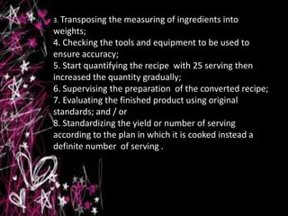 3. Transposing the measuring of ingredients into
weights;
4. Checking the tools and equipment to be used to
ensure accuracy;
5. Start quantifying the recipe with 25 serving then
increased the quantity gradually;
6. Supervising the preparation of the converted recipe;
7. Evaluating the finished product using original
standards; and / or
8. Standardizing the yield or number of serving
according to the plan in which it is cooked instead a
definite number of serving .
 