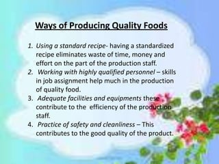 Ways of Producing Quality Foods
1. Using a standard recipe- having a standardized
recipe eliminates waste of time, money and
effort on the part of the production staff.
2. Working with highly qualified personnel – skills
in job assignment help much in the production
of quality food.
3. Adequate facilities and equipments these
contribute to the efficiency of the production
staff.
4. Practice of safety and cleanliness – This
contributes to the good quality of the product.
 