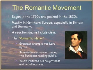 The Romantic Movement
 Began in the 1790s and peaked in the 1820s.
 Mostly in Northern Europe, especially in Britain

and Germany.

 A reaction against classicism.
 The “Romantic Hero:”
 Greatest example was Lord

Byron

 Tremendously popular among

the European reading public.

 Youth imitated his haughtiness

and rebelliousness.

 