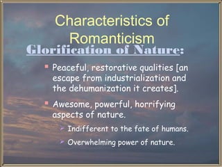 Characteristics of
Romanticism

Glorification of Nature:
 Peaceful, restorative qualities [an
escape from industrialization and
the dehumanization it creates].

 Awesome, powerful, horrifying
aspects of nature.

 Indifferent to the fate of humans.
 Overwhelming power of nature.

 