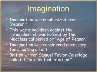 Imagination
 Imagination was emphasized over
“reason.”
 This was a backlash against the
rationalism characterized by the
Neoclassical period or “Age of Reason.”
 Imagination was considered necessary
for creating all art.
 British writer Samuel Taylor Coleridge
called it “intellectual intuition.”

 