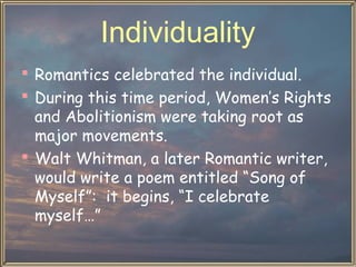 Individuality
 Romantics celebrated the individual.
 During this time period, Women’s Rights
and Abolitionism were taking root as
major movements.
 Walt Whitman, a later Romantic writer,
would write a poem entitled “Song of
Myself”: it begins, “I celebrate
myself…”

 