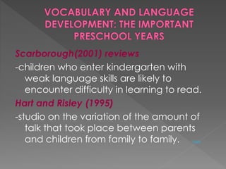 Scarborough(2001) reviews 
-children who enter kindergarten with 
weak language skills are likely to 
encounter difficulty in learning to read. 
Hart and Risley (1995) 
-studio on the variation of the amount of 
talk that took place between parents 
and children from family to family. study 
 