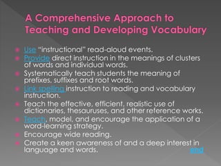  Use “instructional” read-aloud events. 
 Provide direct instruction in the meanings of clusters 
of words and individual words. 
 Systematically teach students the meaning of 
prefixes, suffixes and root words. 
 Link spelling instruction to reading and vocabulary 
instruction. 
 Teach the effective, efficient, realistic use of 
dictionaries, thesauruses, and other reference works. 
 Teach, model, and encourage the application of a 
word-learning strategy. 
 Encourage wide reading. 
 Create a keen awareness of and a deep interest in 
language and words. end 
 