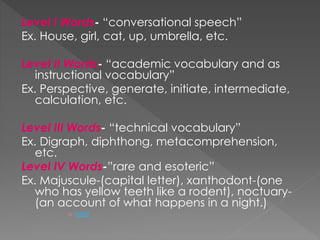 Level I Words- “conversational speech” 
Ex. House, girl, cat, up, umbrella, etc. 
Level II Words- “academic vocabulary and as 
instructional vocabulary” 
Ex. Perspective, generate, initiate, intermediate, 
calculation, etc. 
Level III Words- “technical vocabulary” 
Ex. Digraph, diphthong, metacomprehension, 
etc. 
Level IV Words-”rare and esoteric” 
Ex. Majuscule-(capital letter), xanthodont-(one 
who has yellow teeth like a rodent), noctuary- 
(an account of what happens in a night.) 
o next 
 