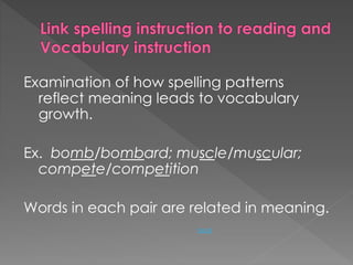 Examination of how spelling patterns 
reflect meaning leads to vocabulary 
growth. 
Ex. bomb/bombard; muscle/muscular; 
compete/competition 
Words in each pair are related in meaning. 
back 
 