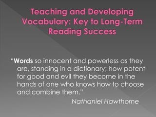 “Words so innocent and powerless as they 
are, standing in a dictionary; how potent 
for good and evil they become in the 
hands of one who knows how to choose 
and combine them.” 
Nathaniel Hawthorne 
 