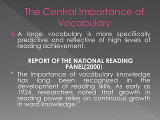  A large vocabulary is more specifically 
predictive and reflective of high levels of 
reading achievement. 
REPORT OF THE NATIONAL READING 
PANEL(2000) 
“ The importance of vocabulary knowledge 
has long been recognized in the 
development of reading skills. As early as 
1924, researchers noted that growth in 
reading power relies on continuous growth 
in word knowledge.” 
 