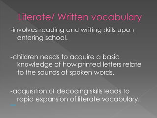 -involves reading and writing skills upon 
entering school. 
-children needs to acquire a basic 
knowledge of how printed letters relate 
to the sounds of spoken words. 
-acquisition of decoding skills leads to 
rapid expansion of literate vocabulary. 
back 
 