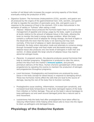 number of red blood cells increases the oxygen carrying capacity of the blood,
eventually ending the production of EPO.
Digestive System: The hormones cholecystokinin (CCK), secretin, and gastrin are
all produced by the organs of the gastrointestinal tract. CCK, secretin, and gastrin
all help to regulate the secretion of pancreatic juice, bile, and gastric juice in
response to the presence of food in the stomach. CCK is also instrumental in the
sensation of satiety or “fullness” after eating a meal.
Adipose: Adipose tissue produces the hormone leptin that is involved in the
management of appetite and energy usage by the body. Leptin is produced
at levels relative to the amount of adipose tissue in the body, allowing the
brain to monitor the body’s energy storage condition. When the body
contains a sufficient level of adipose for energy storage, the level of leptin in
the blood tells the brain that the body is not starving and may work
normally. If the level of adipose or leptin decreases below a certain
threshold, the body enters starvation mode and attempts to conserve energy
through increased hunger and food intake and decreased energy usage.
Adipose tissue also produces very low levels of estrogens in both men and
women. In obese people the large volume of adipose tissue may lead to
abnormal estrogen levels.
Placenta: In pregnant women, the placenta produces several hormones that
help to maintain pregnancy. Progesterone is produced to relax the uterus,
protect the fetus from the mother’s immune system, and prevent
premature delivery of the fetus. Human chorionic gonadotropin (HCG) assists
progesterone by signaling the ovaries to maintain the production of estrogen
and progesterone throughout pregnancy.
Local Hormones: Prostaglandins and leukotrienes are produced by every
tissue in the body (except for blood tissue) in response to damaging stimuli.
These two hormones mainly affect the cells that are local to the source of
damage, leaving the rest of the body free to function normally.

Prostaglandins cause swelling, inflammation, increased pain sensitivity, and
increased local body temperature to help block damaged regions of the body
from infection or further damage. They act as the body’s natural bandages to
keep pathogens out and swell around damaged joints like a natural cast to
limit movement.
Leukotrienes help the body heal after prostaglandins have taken effect by
reducing inflammation while helping white blood cells to move into the region
to clean up pathogens and damaged tissues.

Physiology of the Endocrine System

 