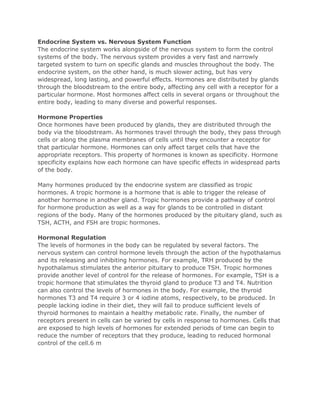 Endocrine System vs. Nervous System Function
The endocrine system works alongside of the nervous system to form the control
systems of the body. The nervous system provides a very fast and narrowly
targeted system to turn on specific glands and muscles throughout the body. The
endocrine system, on the other hand, is much slower acting, but has very
widespread, long lasting, and powerful effects. Hormones are distributed by glands
through the bloodstream to the entire body, affecting any cell with a receptor for a
particular hormone. Most hormones affect cells in several organs or throughout the
entire body, leading to many diverse and powerful responses.
Hormone Properties
Once hormones have been produced by glands, they are distributed through the
body via the bloodstream. As hormones travel through the body, they pass through
cells or along the plasma membranes of cells until they encounter a receptor for
that particular hormone. Hormones can only affect target cells that have the
appropriate receptors. This property of hormones is known as specificity. Hormone
specificity explains how each hormone can have specific effects in widespread parts
of the body.
Many hormones produced by the endocrine system are classified as tropic
hormones. A tropic hormone is a hormone that is able to trigger the release of
another hormone in another gland. Tropic hormones provide a pathway of control
for hormone production as well as a way for glands to be controlled in distant
regions of the body. Many of the hormones produced by the pituitary gland, such as
TSH, ACTH, and FSH are tropic hormones.
Hormonal Regulation
The levels of hormones in the body can be regulated by several factors. The
nervous system can control hormone levels through the action of the hypothalamus
and its releasing and inhibiting hormones. For example, TRH produced by the
hypothalamus stimulates the anterior pituitary to produce TSH. Tropic hormones
provide another level of control for the release of hormones. For example, TSH is a
tropic hormone that stimulates the thyroid gland to produce T3 and T4. Nutrition
can also control the levels of hormones in the body. For example, the thyroid
hormones T3 and T4 require 3 or 4 iodine atoms, respectively, to be produced. In
people lacking iodine in their diet, they will fail to produce sufficient levels of
thyroid hormones to maintain a healthy metabolic rate. Finally, the number of
receptors present in cells can be varied by cells in response to hormones. Cells that
are exposed to high levels of hormones for extended periods of time can begin to
reduce the number of receptors that they produce, leading to reduced hormonal
control of the cell.6 m

 