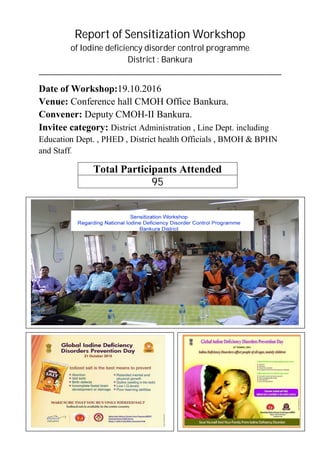 Report of Sensitization Workshop
of Iodine deficiency disorder control programme
District : Bankura
____________________________________________________________________________
Date of Workshop:19.10.2016
Venue: Conference hall CMOH Office Bankura.
Convener: Deputy CMOH-II Bankura.
Invitee category: District Administration , Line Dept. including
Education Dept. , PHED , District health Officials , BMOH & BPHN
and Staff.
Total Participants Attended
95
 