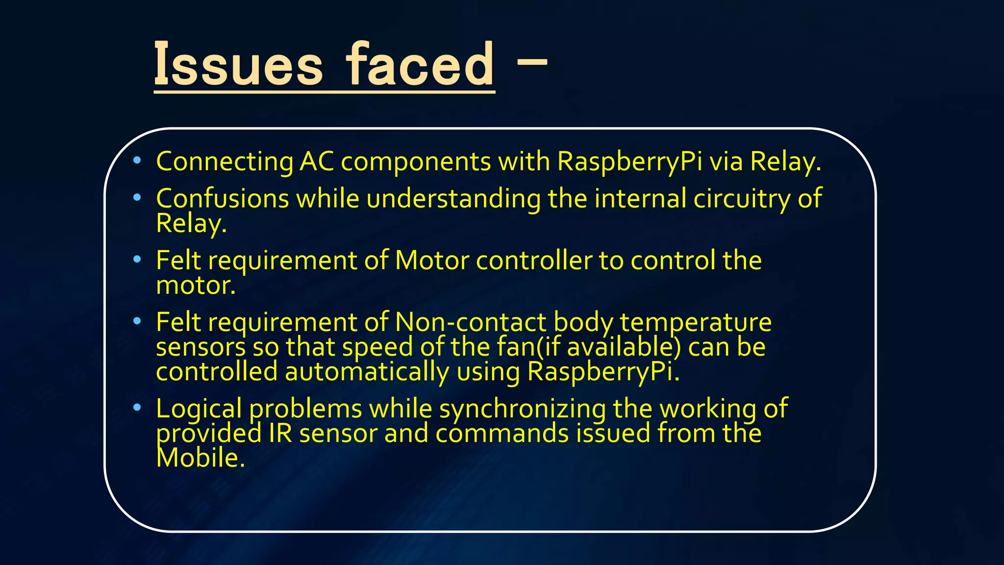 • Connecting AC components with RaspberryPi via Relay.
• Confusions while understanding the internal circuitry of
Relay.
• Felt requirement of Motor controller to control the
motor.
• Felt requirement of Non-contact body temperature
sensors so that speed of the fan(if available) can be
controlled automatically using RaspberryPi.
• Logical problems while synchronizing the working of
provided IR sensor and commands issued from the
Mobile.
Issues faced -
 