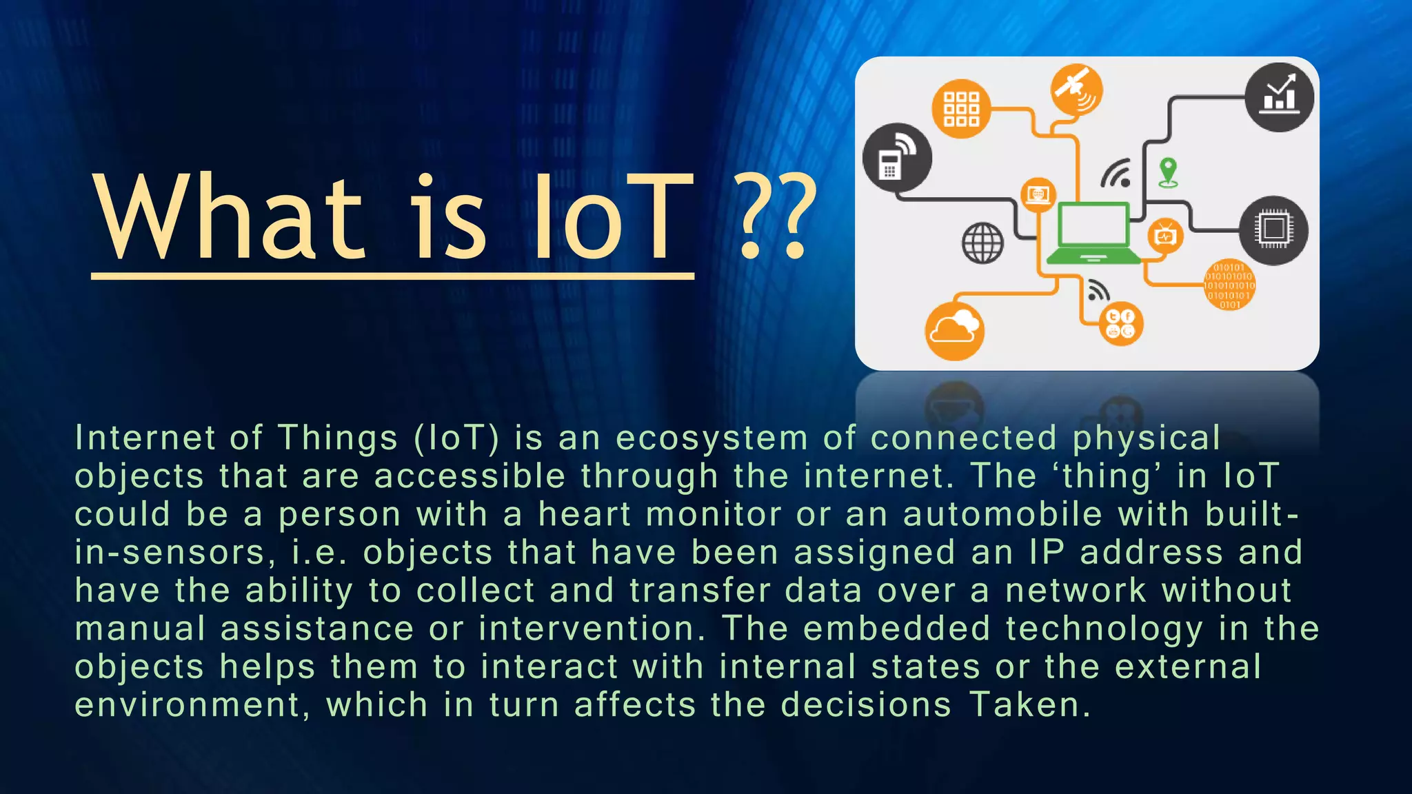 What is IoT ?? -
Internet of Things (IoT) is an ecosystem of connected physical
objects that are accessible through the internet. The ‘thing’ in IoT
could be a person with a heart monitor or an automobile with built -
in-sensors, i.e. objects that have been assigned an IP address and
have the ability to collect and transfer data over a network without
manual assistance or intervention. The embedded technology in the
objects helps them to interact with internal states or the external
environment, which in turn affects the decisions Taken.
 