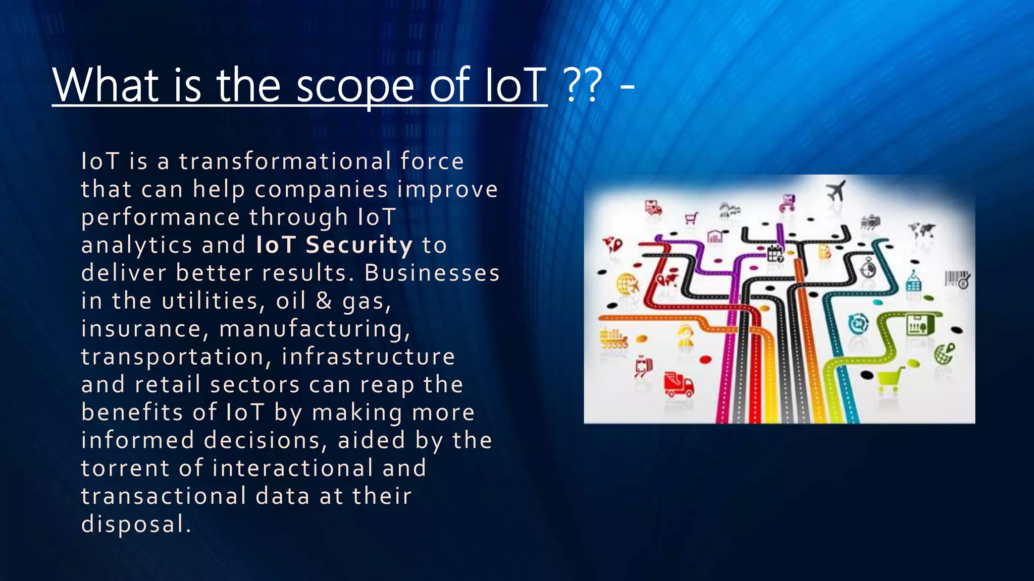 What is the scope of IoT ?? -
IoT is a transformational force
that can help companies improve
performance through IoT
analytics and IoT Security to
deliver better results. Businesses
in the utilities, oil & gas,
insurance, manufacturing,
transportation, infrastructure
and retail sectors can reap the
benefits of IoT by making more
informed decisions, aided by the
torrent of interactional and
transactional data at their
disposal.
 