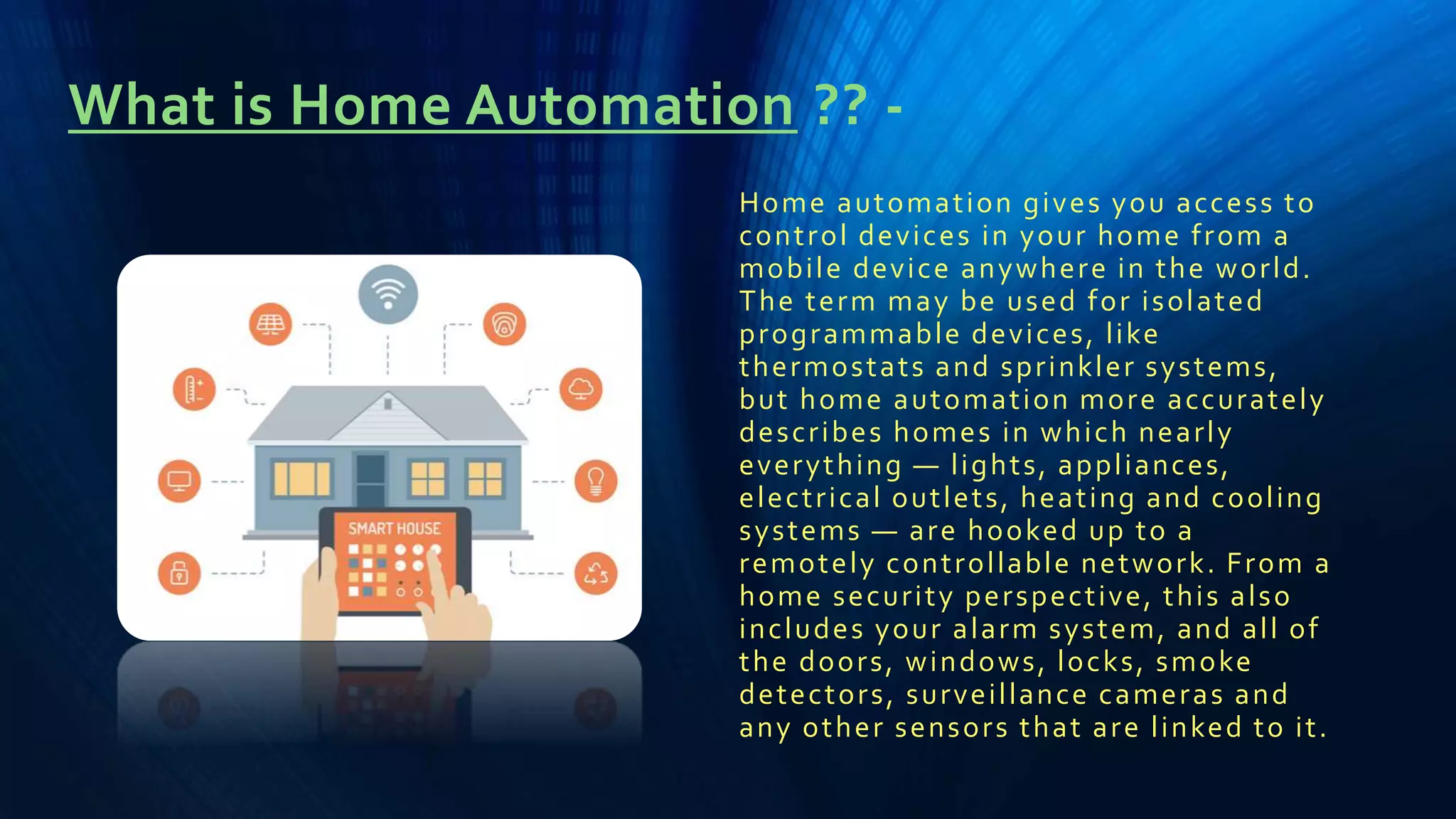 What is Home Automation ?? -
Home automation gives you access to
control devices in your home from a
mobile device anywhere in the world.
The term may be used for isolated
programmable devices, like
thermostats and sprinkler systems,
but home automation more accurately
describes homes in which nearly
everything — lights, appliances,
electrical outlets, heating and cooling
systems — are hooked up to a
remotely controllable network. From a
home security perspective, this also
includes your alarm system, and all of
the doors, windows, locks, smoke
detectors, surveillance cameras and
any other sensors that are linked to it.
 
