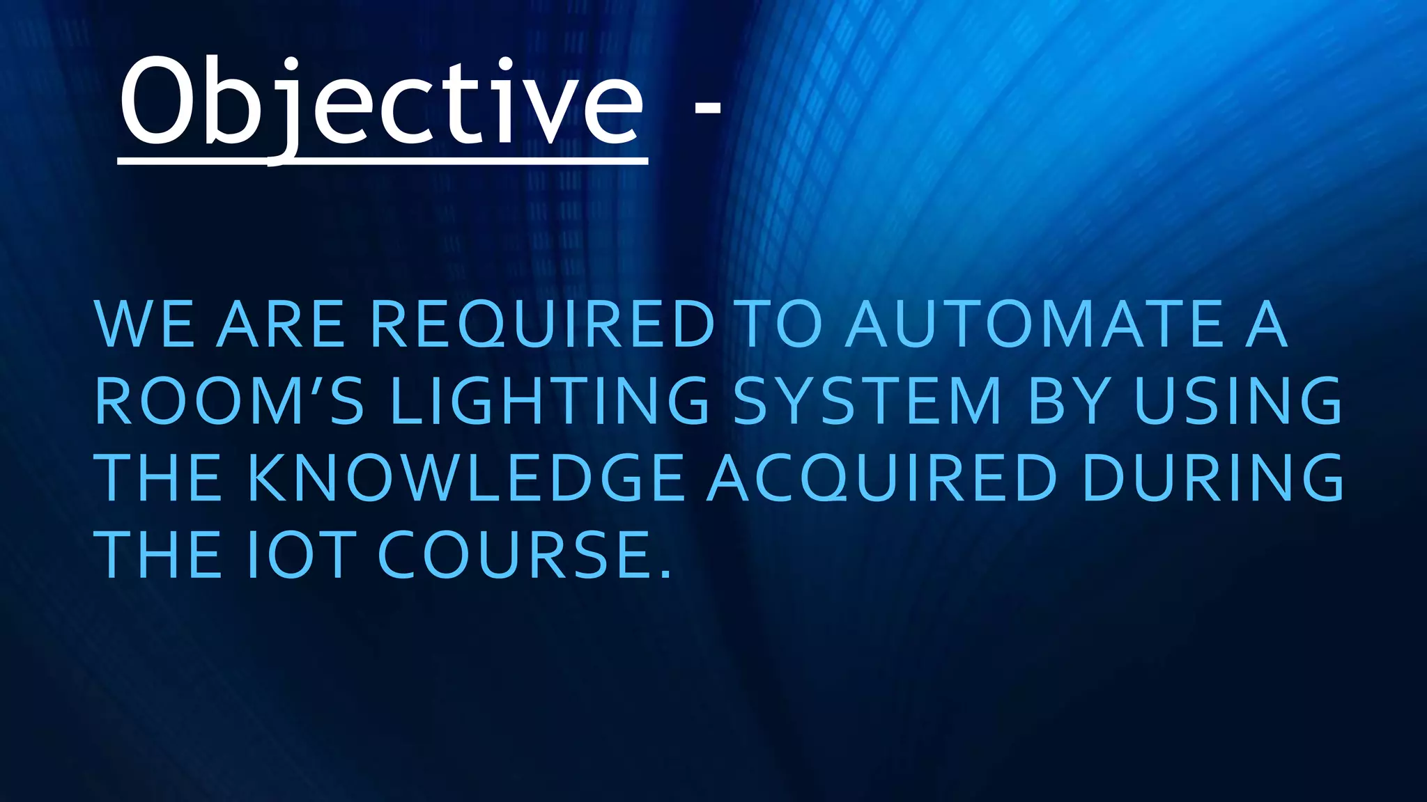 Objective -
WE ARE REQUIRED TO AUTOMATE A
ROOM’S LIGHTING SYSTEM BY USING
THE KNOWLEDGE ACQUIRED DURING
THE IOT COURSE.
 