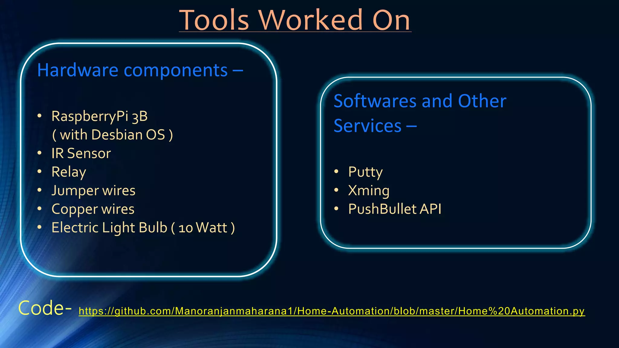 Tools Worked On
Hardware components –
• RaspberryPi 3B
( with Desbian OS )
• IR Sensor
• Relay
• Jumper wires
• Copper wires
• Electric Light Bulb ( 10Watt )
Softwares and Other
Services –
• Putty
• Xming
• PushBullet API
Code- https://github.com/Manoranjanmaharana1/Home-Automation/blob/master/Home%20Automation.py
 