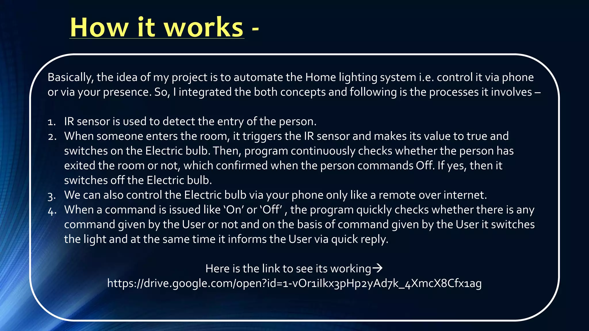 How it works -
Basically, the idea of my project is to automate the Home lighting system i.e. control it via phone
or via your presence. So, I integrated the both concepts and following is the processes it involves –
1. IR sensor is used to detect the entry of the person.
2. When someone enters the room, it triggers the IR sensor and makes its value to true and
switches on the Electric bulb.Then, program continuously checks whether the person has
exited the room or not, which confirmed when the person commands Off. If yes, then it
switches off the Electric bulb.
3. We can also control the Electric bulb via your phone only like a remote over internet.
4. When a command is issued like ‘On’ or ‘Off’ , the program quickly checks whether there is any
command given by the User or not and on the basis of command given by the User it switches
the light and at the same time it informs the User via quick reply.
Here is the link to see its working
https://drive.google.com/open?id=1-vOr1iIkx3pHp2yAd7k_4XmcX8Cfx1ag
 