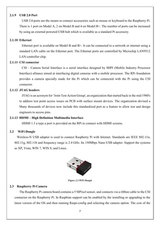 7
2.1.9 USB 2.0 Port
USB 2.0 ports are the means to connect accessories such as mouse or keyboard to the Raspberry Pi.
There is 1 port on Model A, 2 on Model B and 4 on Model B+. The number of ports can be increased
by using an external powered USB hub which is available as a standard Pi accessory.
2.1.10 Ethernet
Ethernet port is available on Model B and B+. It can be connected to a network or internet using a
standard LAN cable on the Ethernet port. The Ethernet ports are controlled by Microchip LAN9512
LAN controller chip.
2.1.11 CSI connector
CSI – Camera Serial Interface is a serial interface designed by MIPI (Mobile Industry Processor
Interface) alliance aimed at interfacing digital cameras with a mobile processor. The RPi foundation
provides a camera specially made for the Pi which can be connected with the Pi using the CSI
connector.
2.1.12 JTAG headers
JTAG is an acronym for ‘Joint Test Action Group', an organization that started back in the mid 1980's
to address test point access issues on PCB with surface mount devices. The organization devised a
Many thousands of devices now include this standardized port as a feature to allow test and design
engineers to access pins.
2.1.13 HDMI – High Definition Multimedia Interface
HDMI 1.3 a type a port is provided on the RPi to connect with HDMI screens.
2.2 WiFi Dongle
Wireless-N USB adapter is used to connect Raspberry Pi with Internet. Standards are IEEE 802.11n,
802.11g, 802.11b and frequency range is 2.4 GHz. Its 150Mbps Nano USB adapter. Support the systems
as XP, Vista, WIN 7, WIN 8, and Linux.
Figure 2.2 WiFi Dongle
2.3 Raspberry Pi Camera
The Raspberry Pi camera board contains a 5 MPixel sensor, and connects via a ribbon cable to the CSI
connector on the Raspberry Pi. In Raspbian support can be enabled by the installing or upgrading to the
latest version of the OS and then running Raspi-config and selecting the camera option. The cost of the
 