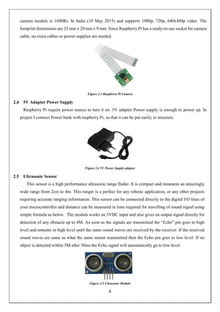 8
camera module is 1600Rs. In India (10 May 2015) and supports 1080p, 720p, 640x480p video. The
footprint dimensions are 25 mm x 20 mm x 9 mm. Since Raspberry Pi has a ready-to-use socket for camera
cable, no extra cables or power supplies are needed.
Figure 2.3 Raspberry Pi Camera
2.4 5V Adapter Power Supply
Raspberry Pi require power source to turn it on. 5V adapter Power supply is enough to power up. In
project I connect Power bank with raspberry Pi, so that it can be put easily in structure.
Figure 2.4 5V Power Supply adapter
2.5 Ultrasonic Sensor
This sensor is a high performance ultrasonic range finder. It is compact and measures an amazingly
wide range from 2cm to 4m. This ranger is a perfect for any robotic application, or any other projects
requiring accurate ranging information. This sensor can be connected directly to the digital I/O lines of
your microcontroller and distance can be measured in time required for travelling of sound signal using
simple formula as below. The module works on 5VDC input and also gives an output signal directly for
detection of any obstacle up to 4M. As soon as the signals are transmitted the “Echo” pin goes to high
level and remains in high level until the same sound waves are received by the receiver. If the received
sound waves are same as what the same sensor transmitted then the Echo pin goes to low level. If no
object is detected within 5M after 30ms the Echo signal will automatically go to low level.
Figure 2.5 Ultrasonic Module
 