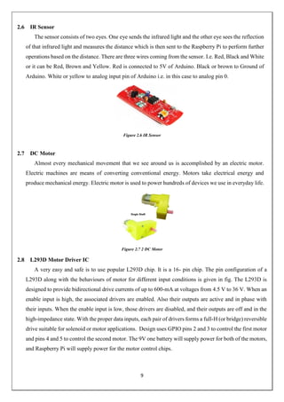 9
2.6 IR Sensor
The sensor consists of two eyes. One eye sends the infrared light and the other eye sees the reflection
of that infrared light and measures the distance which is then sent to the Raspberry Pi to perform further
operations based on the distance. There are three wires coming from the sensor. I.e. Red, Black and White
or it can be Red, Brown and Yellow. Red is connected to 5V of Arduino. Black or brown to Ground of
Arduino. White or yellow to analog input pin of Arduino i.e. in this case to analog pin 0.
Figure 2.6 IR Sensor
2.7 DC Motor
Almost every mechanical movement that we see around us is accomplished by an electric motor.
Electric machines are means of converting conventional energy. Motors take electrical energy and
produce mechanical energy. Electric motor is used to power hundreds of devices we use in everyday life.
Figure 2.7 2 DC Motor
2.8 L293D Motor Driver IC
A very easy and safe is to use popular L293D chip. It is a 16- pin chip. The pin configuration of a
L293D along with the behaviours of motor for different input conditions is given in fig. The L293D is
designed to provide bidirectional drive currents of up to 600-mA at voltages from 4.5 V to 36 V. When an
enable input is high, the associated drivers are enabled. Also their outputs are active and in phase with
their inputs. When the enable input is low, those drivers are disabled, and their outputs are off and in the
high-impedance state. With the proper data inputs, each pair of drivers forms a full-H (or bridge) reversible
drive suitable for solenoid or motor applications. Design uses GPIO pins 2 and 3 to control the first motor
and pins 4 and 5 to control the second motor. The 9V one battery will supply power for both of the motors,
and Raspberry Pi will supply power for the motor control chips.
 