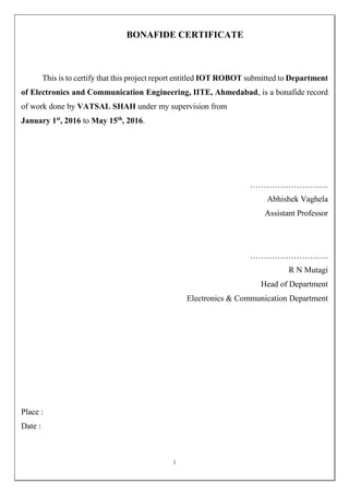 i
BONAFIDE CERTIFICATE
This is to certify that this project report entitled IOT ROBOT submitted to Department
of Electronics and Communication Engineering, IITE, Ahmedabad, is a bonafide record
of work done by VATSAL SHAH under my supervision from
January 1st
, 2016 to May 15th
, 2016.
………………………..
Abhishek Vaghela
Assistant Professor
………………………..
R N Mutagi
Head of Department
Electronics & Communication Department
Place :
Date :
 