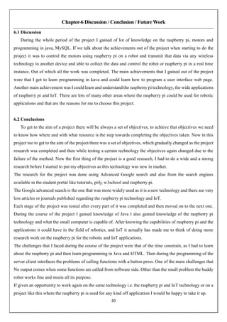 20
Chapter-6 Discussion / Conclusion / Future Work
6.1 Discussion
During the whole period of the project I gained of lot of knowledge on the raspberry pi, motors and
programming in java, MySQL. If we talk about the achievements out of the project when starting to do the
project it was to control the motors using raspberry pi on a robot and transmit that data via any wireless
technology to another device and able to collect the data and control the robot or raspberry pi in a real time
instance. Out of which all the work was completed. The main achievements that I gained out of the project
were that I got to learn programming in kava and could learn how to program a user interface web page.
Another main achievement was I could learn and understand the raspberry pi technology, the wide applications
of raspberry pi and IoT. There are lots of many other areas where the raspberry pi could be used for robotic
applications and that are the reasons for me to choose this project.
6.2 Conclusions
To get to the aim of a project there will be always a set of objectives, to achieve that objectives we need
to know how where and with what resource is the step towards completing the objectives taken. Now in this
project too to get to the aim of the project there was a set of objectives, which gradually changed as the project
research was completed and then while testing a certain technology the objectives again changed due to the
failure of the method. Now the first thing of the project is a good research, I had to do a wide and a strong
research before I started to put my objectives as this technology was new in market.
The research for the project was done using Advanced Google search and also from the search engines
available in the student portal like tutorials, pi4j, w3school and raspberry pi.
The Google advanced search is the one that was more widely used as it is a new technology and there are very
less articles or journals published regarding the raspberry pi technology and IoT.
Each stage of the project was tested after every part of it was completed and then moved on to the next one.
During the course of the project I gained knowledge of Java I also gained knowledge of the raspberry pi
technology and what the small computer is capable of. After knowing the capabilities of raspberry pi and the
applications it could have in the field of robotics, and IoT it actually has made me to think of doing more
research work on the raspberry pi for the robotic and IoT applications.
The challenges that I faced during the course of the project were that of the time constrain, as I had to learn
about the raspberry pi and then learn programming in Java and HTML. Then during the programming of the
server client interfaces the problems of calling functions with a button press. One of the main challenges that
No output comes when some functions are called from software side. Other than the small problem the buddy
robot works fine and meets all its purpose.
If given an opportunity to work again on the same technology i.e. the raspberry pi and IoT technology or on a
project like this where the raspberry pi is used for any kind off application I would be happy to take it up.
 