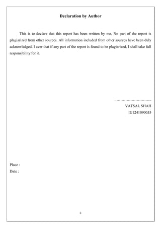 ii
Declaration by Author
This is to declare that this report has been written by me. No part of the report is
plagiarized from other sources. All information included from other sources have been duly
acknowledged. I aver that if any part of the report is found to be plagiarized, I shall take full
responsibility for it.
………………………..
VATSAL SHAH
IU1241090055
Place :
Date :
 