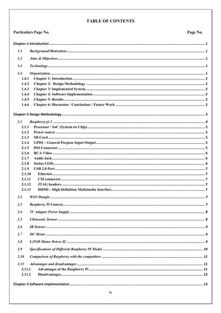 iv
TABLE OF CONTENTS
Particulars Page No. Page No.
Chapter-1 Introduction............................................................................................................................................................... 1
1.1 Background/Motivation............................................................................................................................................. 1
1.2 Aims & Objectives ..................................................................................................................................................... 1
1.3 Technology................................................................................................................................................................ 1
1.4 Organization.............................................................................................................................................................. 1
1.4.1 Chapter 1: Introduction....................................................................................................................................... 2
1.4.2 Chapter 2: Design Methodology ......................................................................................................................... 2
1.4.3 Chapter 3: Implemented System.......................................................................................................................... 2
1.4.4 Chapter 4: Software Implementation .................................................................................................................. 2
1.4.5 Chapter 5: Results................................................................................................................................................ 2
1.4.6 Chapter 6: Discussion / Conclusions / Future Work ........................................................................................... 2
Chapter-2 Design Methodology.................................................................................................................................................. 3
2.1 Raspberry pi 2 ........................................................................................................................................................... 4
2.1.1 Processor / SoC (System on Chip)........................................................................................................................ 5
2.1.2 Power source ........................................................................................................................................................ 5
2.1.3 SD Card................................................................................................................................................................ 5
2.1.4 GPIO – General Purpose Input Output............................................................................................................... 5
2.1.5 DSI Connector...................................................................................................................................................... 5
2.1.6 RCA Video ........................................................................................................................................................... 6
2.1.7 Audio Jack............................................................................................................................................................ 6
2.1.8 Status LEDs.......................................................................................................................................................... 6
2.1.9 USB 2.0 Port......................................................................................................................................................... 7
2.1.10 Ethernet............................................................................................................................................................ 7
2.1.11 CSI connector................................................................................................................................................... 7
2.1.12 JTAG headers .................................................................................................................................................. 7
2.1.13 HDMI – High Definition Multimedia Interface............................................................................................... 7
2.2 WiFi Dongle.............................................................................................................................................................. 7
2.3 Raspberry Pi Camera................................................................................................................................................. 7
2.4 5V Adapter Power Supply.......................................................................................................................................... 8
2.5 Ultrasonic Sensor ...................................................................................................................................................... 8
2.6 IR Sensor................................................................................................................................................................... 9
2.7 DC Motor .................................................................................................................................................................. 9
2.8 L293D Motor Driver IC............................................................................................................................................. 9
2.9 Specifications of Different Raspberry PI Model ...................................................................................................... 10
2.10 Comparison of Raspberry with the competitors ....................................................................................................... 11
2.11 Advantages and disadvantages ................................................................................................................................ 11
2.11.1 Advantages of the Raspberry Pi .................................................................................................................... 11
2.11.2 Disadvantages................................................................................................................................................. 12
Chapter-3 Software Implementation........................................................................................................................................ 13
 