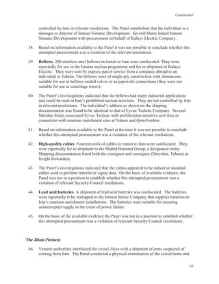 Confidential
10
controlled by lists in relevant resolutions. The Panel established that the individual is a
manager or director of Iranian Simatec Development. Several States linked Iranian
Simatec Development with procurement on behalf of Kalaye Electric Company.
38. Based on information available to the Panel it was not possible to conclude whether this
attempted procurement was a violation of the relevant resolutions.
39. Bellows. 200 stainless steel bellows in transit to Iran were confiscated. They were
reportedly for use in the Iranian nuclear programme and for re-shipment to Kalaye
Electric. They were sent by express parcel service from a company abroad to an
individual in Tehran. The bellows were of single-ply construction with dimensions
suitable for use in bellows-sealed valves or as pipework connections (they were not
suitable for use in centrifuge rotors).
40. The Panel’s investigations indicated that the bellows had many industrial applications
and could be used in Iran’s prohibited nuclear activities. They are not controlled by lists
in relevant resolutions. The individual’s address as shown on the shipping
documentation was found to be identical to that of Eyvaz Technic Company. Several
Member States associated Eyvaz Technic with proliferation-sensitive activities in
connection with uranium enrichment sites at Natanz and Qom/Fordow.
41. Based on information available to the Panel at the time it was not possible to conclude
whether this attempted procurement was a violation of the relevant resolutions.
42. High-quality cables. Fourteen rolls of cables in transit to Iran were confiscated. They
were reportedly for re-shipment to the Shahid Hemmat Group, a designated entity.
Shipping documentation listed both the consignor and consignee (Daryabar, Tehran) as
freight forwarders.
43. The Panel’s investigations indicated that the cables appeared to be industrial standard
cables used to perform transfer of signal data. On the basis of available evidence, the
Panel was not in a position to establish whether this attempted procurement was a
violation of relevant Security Council resolutions.
44. Lead acid batteries. A shipment of lead acid batteries was confiscated. The batteries
were reportedly to be reshipped to the Iranian Setnic Company that supplies batteries to
Iran’s uranium enrichment installations. The batteries were suitable for ensuring
uninterrupted supply in the event of power failure.
45. On the basis of the available evidence the Panel was not in a position to establish whether
this attempted procurement was a violation of relevant Security Council resolutions.
The Jihan (Yemen)
46. Yemeni authorities interdicted the vessel Jihan with a shipment of arms suspected of
coming from Iran. The Panel conducted a physical examination of the seized items and
 