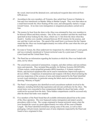 Confidential
11
the vessel, interviewed the detained crew, and analyzed waypoint data retrieved from
GPS devices.
47. According to the crew members, all Yemenis, they sailed from Yemen to Chabahar in
Iran and were transferred via Bandar Abbas to Bandar Lengeh. They were then taken on
a small boat towards the Jihan floating off the coast, and subsequently started a voyage
toward Yemen. At no time were immigration or emigration procedures carried out in
Iran.
48. The journey by boat from the shore to the Jihan was estimated by four crew members to
be between fifteen and thirty minutes. One of the crew members said that the small boat
spent half an hour looking for the Jihan, which was 1-2 km from the shore when they
found it. Another crew member estimated between 40-45 minutes for the journey, and
one said that it took one hour. The speed of the small boat is not known but the Captain
stated that the Jihan was located approximately two miles off the coast when the crew got
on board the vessel.
49. En route to Yemen, the Jihan underwent two inspections by a third country’s coast guard,
and was eventually interdicted in Yemeni territorial water by a joint team of Yemeni
Coast Guard and the United States Navy.
50. The Panel has no information regarding the location at which the Jihan was loaded with
arms, nor by whom.
51. The seized items consisted of ammunition, weapons, and other military and non-military
items and materials. They included Man-portable Air Defence Systems (MANPADS),
122mm rockets, rocket-propelled grenades (RPG) launchers, C-4 plastic explosive
blocks, and electrical equipment that can be used to manufacture improvised explosive
devices (IEDs). Comparison of ammunition and weapons with those observed during the
previous inspections of the seizures of arms and related materiel by the Panel identified
several visual similarities, in particular among the labels stuck on ammunition boxes
denoting “Ministry of Sepah.”
52. The Panel’s investigation also identified several concealment methods involved in the
shipment, including falsified ship registration and relevant certificates for the Jihan. The
seized items were concealed in four compartments hidden by diesel fuel tanks, which
could not be accessed from the deck. These hidden compartments could be accessed only
after the diesel fuel tanks were emptied.
53. Five members of the Panel found that all available information placed Iran at the centre
of the Jihan operation. The crew bypassed routine immigration and airport security
procedures while in Iran. The voyage originated in Iranian territorial waters when the
crew boarded the vessel at a point approximately two miles off the coast of Bandar
Lengeh. The Panel identified similarities among some of the arms, as well as their
packaging, with previously reported cases of arms shipments inspected by the Panel and
found to have originated in Iran.
 