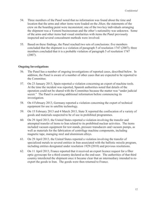 Confidential
12
54. Three members of the Panel noted that no information was found about the time and
location that the arms and other items were loaded on the Jihan; the statements of the
crew on the boarding point were inconsistent; one of the two key individuals arranging
the shipment was a Yemeni businessman and the other’s nationality was unknown. Some
of the arms and other items had visual similarities with items the Panel previously
inspected and several concealment methods were involved.
55. Based on these findings, the Panel reached two sets of conclusions: five members
concluded that the shipment is a violation of paragraph 5 of resolution 1747 (2007); three
members concluded that it is a probable violation of paragraph 5 of resolution 1747
(2007).
Ongoing Investigations
56. The Panel has a number of ongoing investigations of reported cases, described below. In
addition, the Panel is aware of a number of other cases that are expected to be reported to
the Committee.
57. On 23 January 2013, Spain reported a violation concerning an export of machine tools.
At the time the incident was reported, Spanish authorities noted that details of the
operation could not be shared with the Committee because the matter was “under judicial
secret.” The Panel is awaiting additional information before commencing its
investigation.
58. On 4 February 2013, Germany reported a violation concerning the export of technical
equipment for use in satellite technology.
59. On 15 February 2013 and 4 March 2013, State X reported the confiscation of a variety of
goods and materials suspected to be of use in prohibited programmes.
60. On 29 April 2013, the United States reported a violation involving the transfer and
attempted transfer of items to Iran related to its prohibited nuclear activities. The items
included vacuum equipment for test stands, pressure transducers and vacuum pumps, as
well as materials for the fabrication of centrifuge machine components, including
magnetic tape, maraging steel and aluminium alloys.
61. On 29 April 2013, the United States reported a violation involving the transfer of
specialized metals to several entities in Iran associated with the ballistic missile program,
including entities designated under resolution 1929 (2010) and previous resolutions.
62. On 11 April 2013, France reported that it received an export licence request for a fiber
optic gyroscope for a third country declared as the end-user. The authorities of that third
country interdicted the shipment once it became clear that an intermediary intended to re-
export the goods to Iran. The goods were then returned to France.
 