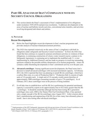 Confidential
13
PART III. ANALYSIS OF IRAN’S COMPLIANCE WITH ITS
SECURITY COUNCIL OBLIGATIONS
63. This section details the Panel’s assessment of Iran’s implementation of its obligations
under resolution 1929 (2010) and previous resolutions. It addresses developments in the
areas of nuclear and ballistic missile activities, conventional arms transfers, and activities
involving designated individuals and entities.
A. NUCLEAR
Recent Developments
64. Below the Panel highlights recent developments in Iran’s nuclear programme and
provides analysis of nuclear-related procurement priorities.
65. The IAEA has reported extensively on the status of Iran’s compliance with both its
obligations under safeguards and Security Council resolutions.8
In brief, the IAEA has
found that Iran continues to expand its uranium enrichment activities in violation of these
obligations, is continuing construction of a heavy water research reactor, contrary to its
Safeguards Agreement, is continuing not to implement the modified code 3.1, is not
implementing its Additional Protocol, and has made no progress in resolving outstanding
questions related to the possible military dimensions of its nuclear programme. Annex III
contains a table illustrating developments in Iran’s enrichment activity over the past year.
66. Advanced centrifuges: Among significant recent developments, the Panel notes Iran’s
decision to install advanced centrifuges with increased enrichment capacity. In February
2013, the IAEA reported that Iran was planning to install IR-2m centrifuges, which have
a carbon fibre rotor, in a unit of Production Hall A.9
Production Hall A consists of eight
units of 18 cascades each. A single unit of 18 cascades would consist therefore of
approximately 3000 centrifuges (assuming cascades of up to 174 centrifuges). As of
February 2013, these centrifuges were in the process of being installed.
67. It will take time to establish how well the IR-2m is performing (its potential enrichment
capacity is assessed by experts to be approximately four to five times greater than the IR-
1 centrifuge). It should be noted that although Iran has been testing IR-2 generation
centrifuges since early 2008 at the Natanz Pilot Fuel Enrichment Plant, it has operated
only a single cascade of the IR-2m centrifuges since August 2011. Little is known about
Iran’s manufacturing and engineering of the IR-2m or how many Iran ultimately plans to
install. Iran is also testing other advanced centrifuges.
8
“Implementation of the NPT Safeguards Agreement and relevant provisions of Security Council resolutions in the
Islamic Republic of Iran,” IAEA report of 21 February 2013, GOV/2013/6, and previous reports.
9
IAEA Report, GOV/2013/6, 21 February 2013, paragraphs 11-13.
 