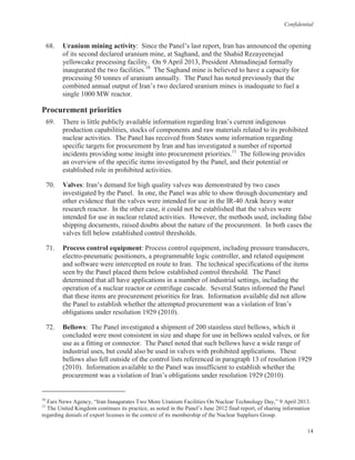 Confidential
14
68. Uranium mining activity: Since the Panel’s last report, Iran has announced the opening
of its second declared uranium mine, at Saghand, and the Shahid Rezayeenejad
yellowcake processing facility. On 9 April 2013, President Ahmadinejad formally
inaugurated the two facilities.10
The Saghand mine is believed to have a capacity for
processing 50 tonnes of uranium annually. The Panel has noted previously that the
combined annual output of Iran’s two declared uranium mines is inadequate to fuel a
single 1000 MW reactor.
Procurement priorities
69. There is little publicly available information regarding Iran’s current indigenous
production capabilities, stocks of components and raw materials related to its prohibited
nuclear activities. The Panel has received from States some information regarding
specific targets for procurement by Iran and has investigated a number of reported
incidents providing some insight into procurement priorities.11
The following provides
an overview of the specific items investigated by the Panel, and their potential or
established role in prohibited activities.
70. Valves: Iran’s demand for high quality valves was demonstrated by two cases
investigated by the Panel. In one, the Panel was able to show through documentary and
other evidence that the valves were intended for use in the IR-40 Arak heavy water
research reactor. In the other case, it could not be established that the valves were
intended for use in nuclear related activities. However, the methods used, including false
shipping documents, raised doubts about the nature of the procurement. In both cases the
valves fell below established control thresholds.
71. Process control equipment: Process control equipment, including pressure transducers,
electro-pneumatic positioners, a programmable logic controller, and related equipment
and software were intercepted en route to Iran. The technical specifications of the items
seen by the Panel placed them below established control threshold. The Panel
determined that all have applications in a number of industrial settings, including the
operation of a nuclear reactor or centrifuge cascade. Several States informed the Panel
that these items are procurement priorities for Iran. Information available did not allow
the Panel to establish whether the attempted procurement was a violation of Iran’s
obligations under resolution 1929 (2010).
72. Bellows: The Panel investigated a shipment of 200 stainless steel bellows, which it
concluded were most consistent in size and shape for use in bellows sealed valves, or for
use as a fitting or connector. The Panel noted that such bellows have a wide range of
industrial uses, but could also be used in valves with prohibited applications. These
bellows also fell outside of the control lists referenced in paragraph 13 of resolution 1929
(2010). Information available to the Panel was insufficient to establish whether the
procurement was a violation of Iran’s obligations under resolution 1929 (2010).
10
Fars News Agency, “Iran Inaugurates Two More Uranium Facilities On Nuclear Technology Day,” 9 April 2013.
11
The United Kingdom continues its practice, as noted in the Panel’s June 2012 final report, of sharing information
regarding denials of export licenses in the context of its membership of the Nuclear Suppliers Group.
 