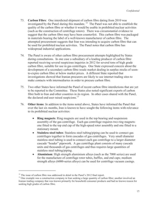 Confidential
15
73. Carbon Fibre: One interdicted shipment of carbon fibre dating from 2010 was
investigated by the Panel during this mandate. 12
The Panel was not able to establish the
quality of the carbon fibre or whether it would be usable in prohibited nuclear activities
(such as the construction of centrifuge rotors). There was circumstantial evidence to
suggest that the carbon fibre may have been counterfeit. This carbon fibre was packaged
in materials bearing the label of a well-known manufacturer of carbon fibre. The
attempted procurement suggests that Iran was intending to acquire carbon fibre that can
be used for prohibited nuclear activities. The Panel notes that carbon fibre has
widespread industrial applications.
74. The Panel is aware of other carbon fibre procurement attempts highlighted by States
during consultations. In one case a subsidiary of a leading producer of carbon fibre
reported receiving several suspicious inquiries in 2012 for several tons of high grade
carbon fibre, suitable for use in gas centrifuges. One State expressed concern about the
development of a secondary carbon fibre resale market dealing in surplus stocks of soon-
to-expire carbon fibre at below market prices. A different State reported that
investigations showed that Iranian procurers are likely to use internet trading sites to
make contacts with intermediaries in order to procure carbon fibre.
75. Two other States have informed the Panel of recent carbon fibre interdictions that are yet
to be reported to the Committee. These States also noted significant exports of carbon
fibre both to Iran and other countries in its region. In other cases shared with the Panel,
the declared end user raised suspicions.13
76. Other items: In addition to the items noted above, States have informed the Panel that
over the last six months, Iran is known to have sought the following items with relevance
to its prohibited nuclear activities:
• Ring magnets: Ring magnets are used in the top bearing and suspension
assembly of the gas centrifuge. Each gas centrifuge requires two ring magnets:
one fitted to the top end cap of the high-speed rotor assembly and one fitted to a
stationary mount.
• Stainless steel tubes: Stainless steel tubing/piping can be used to connect gas
centrifuges together to form cascades of gas centrifuges. Very small diameter
stainless steel tubing is used to connect each gas centrifuge to a larger diameter
cascade “header” pipework. A gas centrifuge plant consists of many cascade
units and thousands of gas centrifuges and thus requires large quantities of
stainless steel tubing/piping.
• Aluminium: High strength aluminium alloys (such as the 7000 series) are used
for the manufacture of centrifuge rotor tubes, baffles, and end caps; medium
strength alloys (6000-series alloys) can be used for centrifuge vacuum casings.
12
The issue of carbon fibre was addressed in detail in the Panel’s 2012 final report.
13
One example was a construction company in Iran seeking a large quantity of carbon fibre; another involved an
Iranian trading company that was known primarily for household consumer products and had no known reason for
seeking high grades of carbon fibre.
 