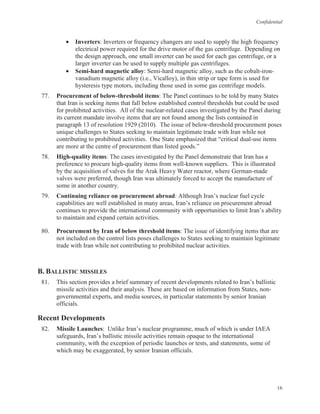 Confidential
16
• Inverters: Inverters or frequency changers are used to supply the high frequency
electrical power required for the drive motor of the gas centrifuge. Depending on
the design approach, one small inverter can be used for each gas centrifuge, or a
larger inverter can be used to supply multiple gas centrifuges.
• Semi-hard magnetic alloy: Semi-hard magnetic alloy, such as the cobalt-iron-
vanadium magnetic alloy (i.e., Vicalloy), in thin strip or tape form is used for
hysteresis type motors, including those used in some gas centrifuge models.
77. Procurement of below-threshold items: The Panel continues to be told by many States
that Iran is seeking items that fall below established control thresholds but could be used
for prohibited activities. All of the nuclear-related cases investigated by the Panel during
its current mandate involve items that are not found among the lists contained in
paragraph 13 of resolution 1929 (2010). The issue of below-threshold procurement poses
unique challenges to States seeking to maintain legitimate trade with Iran while not
contributing to prohibited activities. One State emphasized that “critical dual-use items
are more at the centre of procurement than listed goods.”
78. High-quality items: The cases investigated by the Panel demonstrate that Iran has a
preference to procure high-quality items from well-known suppliers. This is illustrated
by the acquisition of valves for the Arak Heavy Water reactor, where German-made
valves were preferred, though Iran was ultimately forced to accept the manufacture of
some in another country.
79. Continuing reliance on procurement abroad: Although Iran’s nuclear fuel cycle
capabilities are well established in many areas, Iran’s reliance on procurement abroad
continues to provide the international community with opportunities to limit Iran’s ability
to maintain and expand certain activities.
80. Procurement by Iran of below threshold items: The issue of identifying items that are
not included on the control lists poses challenges to States seeking to maintain legitimate
trade with Iran while not contributing to prohibited nuclear activities.
B. BALLISTIC MISSILES
81. This section provides a brief summary of recent developments related to Iran’s ballistic
missile activities and their analysis. These are based on information from States, non-
governmental experts, and media sources, in particular statements by senior Iranian
officials.
Recent Developments
82. Missile Launches: Unlike Iran’s nuclear programme, much of which is under IAEA
safeguards, Iran’s ballistic missile activities remain opaque to the international
community, with the exception of periodic launches or tests, and statements, some of
which may be exaggerated, by senior Iranian officials.
 