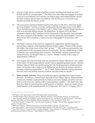 Confidential
17
83. Iran has a large, diverse arsenal of ballistic missiles including both liquid and solid
fuelled missiles of varying ranges.14
The Panel notes that while Iran engages in periodic
exercises or test launches of its missiles, its longest range solid-fuelled ballistic missile,
the Sejil (Ashura), has not been seen publicly over the last year or involved in any
launches of which the Panel is aware.
84. The most recent confirmed Shahab launches took place in July 2012, when Iran staged
the Great Prophet 7 military exercises, conducted by the Aerospace Force of the IRGC.
These included launches of the Shahab 1 and 3, Zelzal, Fateh 110 and Tondar missiles, as
well as an anti-ship ballistic missile, the Khalij Fars. In January 2013, the Panel
submitted a report to the Committee with its assessment of the launches, and concluded
that “Iran’s launches of the Shahab 1 and 3 missiles during the Great Prophet 7 exercises
held 2-4 July 2012 constitute a violation by Iran of paragraph 9 of resolution 1929
(2010).”
85. The Panel’s analysis of the exercises, supported by independent satellite imageries,
showed that a majority of the launched missiles hit their targets. “Nearly all the missiles
fell within 2 km of the centre of the 6 km2
air base.”15
This result was presented by Iran
as confirmation of the increased accuracy of its missiles. No new modifications or types
of missiles were tested during these exercises. The Shahab 3 missiles launched were
characterized by one Member State as a “classic” Shahab 3 missile with a range of
approximately 1,000 km.16
86. On 4 August 2012 Iran test-fired what was described by Iranian officials as a new variant
of the Fateh 110 short-range ballistic missile with an upgraded guidance system. Defence
Minister Ahmed Vahidi was quoted saying that “the fourth generation of high-precision
Fateh-110 missiles with a range of over 300km was test-fired by the defence ministry’s
aerospace industries organization.”17
On 27 April, Defence Minister Vahidi announced
that new cruise and ballistic missiles would be unveiled within six months.18
87. Space Launch Activities: There are conflicting reports regarding Iran’s space launch
activities. In February, Ahmad Fazeli, the head of Iran’s Space Agency, announced that
several new satellites, made primarily by Iranian university students, would be sent into
orbit over the next year, starting with a communications satellite.19
The Panel notes that
there have been no announced successful launches of satellites. There are reports of two
failed launches in the mandate period: on 22 September 2012 and 17-18 January 2013.20
14
The Panel’s 2012 final report (S/2012/395) details Iran’s missile arsenal.
15
“Satellite Imagery Shows Accuracy of Iran's ‘Ballisitic Missiles,” Janes Defence Weekly, 31 October 2012
16
“Iran’s Nuclear and Missile Potential: A joint Assessment by U.S. and Russian Technical Experts,” East West
Institute, May 2009, and “Iran’s Ballistic Missile Capabilities: A Net Assessment”, IISS, 2010
17
Fars News Agency, 4 August 2012. See also Janes Intelligence Weekly, “Iran test-fires upgraded Fateh-110
missile,” 6 August 2012.
18
Mehr News Agency, “Minister Says Iran to Unveil New Ballistic Missile,” 27 April 2013.
19
Fars News Agency, “Iran to Send 6 New Home Made Satellites into Orbit Next Year,” 19 February 2013.
20
“For Third Time in 2 Years Iran Fails to Launch Satellite”, Times of Israel, 27 February 2013. “Iran suspected of
suffering launch failure in February”, Spaceflight101, 20 March 2013.
 