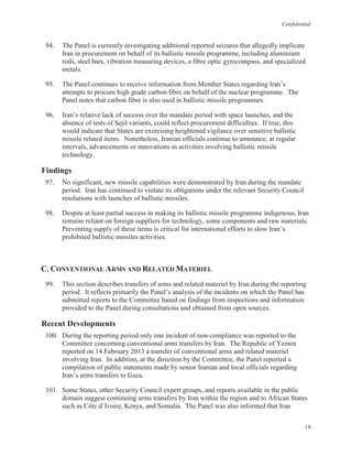Confidential
19
94. The Panel is currently investigating additional reported seizures that allegedly implicate
Iran in procurement on behalf of its ballistic missile programme, including aluminium
rods, steel bars, vibration measuring devices, a fibre optic gyrocompass, and specialized
metals.
95. The Panel continues to receive information from Member States regarding Iran’s
attempts to procure high grade carbon fibre on behalf of the nuclear programme. The
Panel notes that carbon fibre is also used in ballistic missile programmes.
96. Iran’s relative lack of success over the mandate period with space launches, and the
absence of tests of Sejil variants, could reflect procurement difficulties. If true, this
would indicate that States are exercising heightened vigilance over sensitive ballistic
missile related items. Nonetheless, Iranian officials continue to announce, at regular
intervals, advancements or innovations in activities involving ballistic missile
technology.
Findings
97. No significant, new missile capabilities were demonstrated by Iran during the mandate
period. Iran has continued to violate its obligations under the relevant Security Council
resolutions with launches of ballistic missiles.
98. Despite at least partial success in making its ballistic missile programme indigenous, Iran
remains reliant on foreign suppliers for technology, some components and raw materials.
Preventing supply of these items is critical for international efforts to slow Iran’s
prohibited ballistic missiles activities.
C. CONVENTIONAL ARMS AND RELATED MATERIEL
99. This section describes transfers of arms and related materiel by Iran during the reporting
period. It reflects primarily the Panel’s analysis of the incidents on which the Panel has
submitted reports to the Committee based on findings from inspections and information
provided to the Panel during consultations and obtained from open sources.
Recent Developments
100. During the reporting period only one incident of non-compliance was reported to the
Committee concerning conventional arms transfers by Iran. The Republic of Yemen
reported on 14 February 2013 a transfer of conventional arms and related materiel
involving Iran. In addition, at the direction by the Committee, the Panel reported a
compilation of public statements made by senior Iranian and local officials regarding
Iran’s arms transfers to Gaza.
101. Some States, other Security Council expert groups, and reports available in the public
domain suggest continuing arms transfers by Iran within the region and to African States
such as Côte d’Ivoire, Kenya, and Somalia. The Panel was also informed that Iran
 