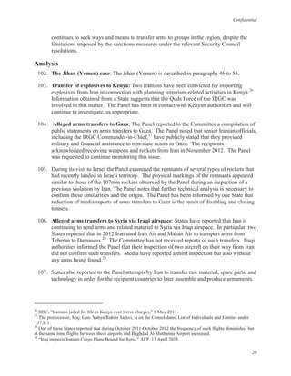 Confidential
20
continues to seek ways and means to transfer arms to groups in the region, despite the
limitations imposed by the sanctions measures under the relevant Security Council
resolutions.
Analysis
102. The Jihan (Yemen) case: The Jihan (Yemen) is described in paragraphs 46 to 55.
103. Transfer of explosives to Kenya: Two Iranians have been convicted for importing
explosives from Iran in connection with planning terrorism-related activities in Kenya.26
Information obtained from a State suggests that the Quds Force of the IRGC was
involved in this matter. The Panel has been in contact with Kenyan authorities and will
continue to investigate, as appropriate.
104. Alleged arms transfers to Gaza: The Panel reported to the Committee a compilation of
public statements on arms transfers to Gaza. The Panel noted that senior Iranian officials,
including the IRGC Commander-in-Chief,27
have publicly stated that they provided
military and financial assistance to non-state actors in Gaza. The recipients
acknowledged receiving weapons and rockets from Iran in November 2012. The Panel
was requested to continue monitoring this issue.
105. During its visit to Israel the Panel examined the remnants of several types of rockets that
had recently landed in Israeli territory. The physical markings of the remnants appeared
similar to those of the 107mm rockets observed by the Panel during an inspection of a
previous violation by Iran. The Panel notes that further technical analysis is necessary to
confirm these similarities and the origin. The Panel has been informed by one State that
reduction of media reports of arms transfers to Gaza is the result of disabling and closing
tunnels.
106. Alleged arms transfers to Syria via Iraqi airspace: States have reported that Iran is
continuing to send arms and related materiel to Syria via Iraqi airspace. In particular, two
States reported that in 2012 Iran used Iran Air and Mahan Air to transport arms from
Teheran to Damascus.28
The Committee has not received reports of such transfers. Iraqi
authorities informed the Panel that their inspection of two aircraft on their way from Iran
did not confirm such transfers. Media have reported a third inspection but also without
any arms being found.29
107. States also reported to the Panel attempts by Iran to transfer raw material, spare parts, and
technology in order for the recipient countries to later assemble and produce armaments.
26
BBC, “Iranians jailed for life in Kenya over terror charges,” 6 May 2013.
27
The predecessor, Maj. Gen. Yahya Rahim Safavi, is on the Consolidated List of Individuals and Entities under
I.37.E.1.
28
One of these States reported that during October 2011-October 2012 the frequency of such flights diminished but
at the same time flights between these airports and Baghdad Al Muthanna Airport increased.
29
“Iraq inspects Iranian Cargo Plane Bound for Syria,” AFP, 15 April 2013.
 