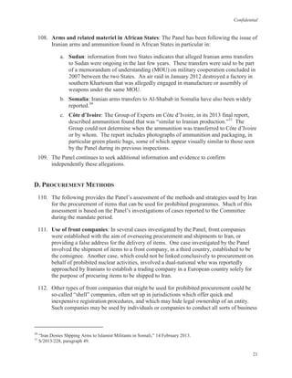Confidential
21
108. Arms and related materiel in African States: The Panel has been following the issue of
Iranian arms and ammunition found in African States in particular in:
a. Sudan: information from two States indicates that alleged Iranian arms transfers
to Sudan were ongoing in the last few years. These transfers were said to be part
of a memorandum of understanding (MOU) on military cooperation concluded in
2007 between the two States. An air raid in January 2012 destroyed a factory in
southern Khartoum that was allegedly engaged in manufacture or assembly of
weapons under the same MOU.
b. Somalia: Iranian arms transfers to Al-Shabab in Somalia have also been widely
reported.30
c. Côte d’Ivoire: The Group of Experts on Côte d’Ivoire, in its 2013 final report,
described ammunition found that was “similar to Iranian production.”31
The
Group could not determine when the ammunition was transferred to Côte d’Ivoire
or by whom. The report includes photographs of ammunition and packaging, in
particular green plastic bags, some of which appear visually similar to those seen
by the Panel during its previous inspections.
109. The Panel continues to seek additional information and evidence to confirm
independently these allegations.
D. PROCUREMENT METHODS
110. The following provides the Panel’s assessment of the methods and strategies used by Iran
for the procurement of items that can be used for prohibited programmes. Much of this
assessment is based on the Panel’s investigations of cases reported to the Committee
during the mandate period.
111. Use of front companies: In several cases investigated by the Panel, front companies
were established with the aim of overseeing procurement and shipments to Iran, or
providing a false address for the delivery of items. One case investigated by the Panel
involved the shipment of items to a front company, in a third country, established to be
the consignee. Another case, which could not be linked conclusively to procurement on
behalf of prohibited nuclear activities, involved a dual-national who was reportedly
approached by Iranians to establish a trading company in a European country solely for
the purpose of procuring items to be shipped to Iran.
112. Other types of front companies that might be used for prohibited procurement could be
so-called “shell” companies, often set up in jurisdictions which offer quick and
inexpensive registration procedures, and which may hide legal ownership of an entity.
Such companies may be used by individuals or companies to conduct all sorts of business
30
“Iran Denies Shpping Arms to Islamist Militants in Somali,” 14 February 2013.
31
S/2013/228, paragraph 49.
 